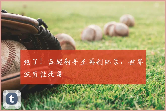 绝了!苏超射手王再创纪录,世界波直挂死角