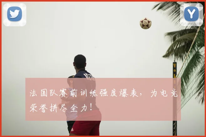 法国队赛前训练强度爆表，为电竞荣誉拼尽全力！