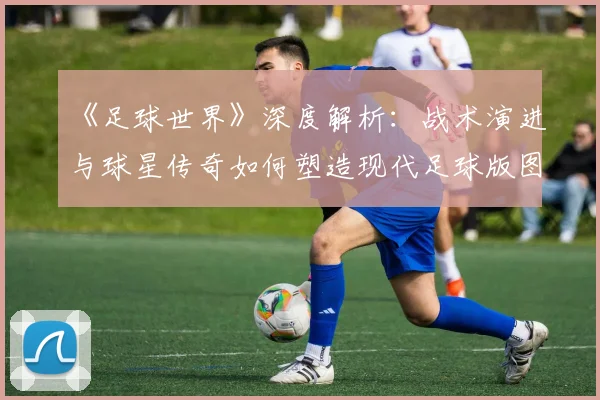 《足球世界》深度解析：战术演进与球星传奇如何塑造现代足球版图
