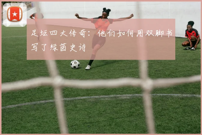 足坛四大传奇:他们如何用双脚书写了绿茵史诗