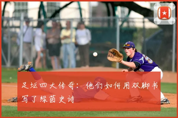 足坛四大传奇：他们如何用双脚书写了绿茵史诗