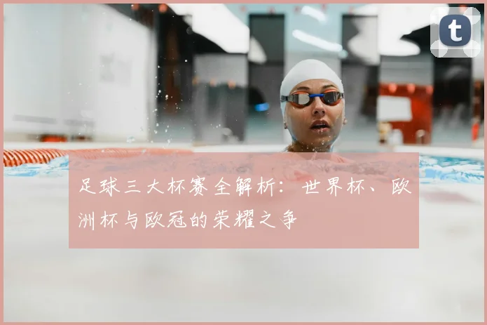 足球三大杯赛全解析:世界杯、欧洲杯与欧冠的荣耀之争