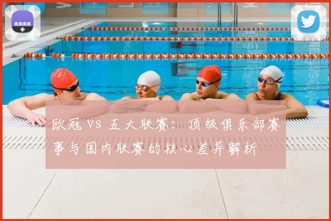 欧冠 vs 五大联赛:顶级俱乐部赛事与国内联赛的核心差异解析