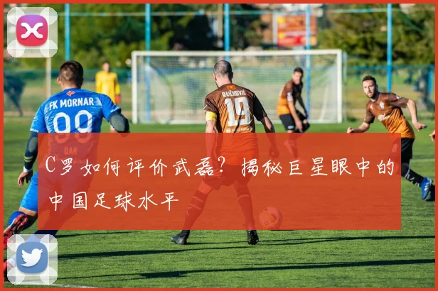 C罗如何评价武磊?揭秘巨星眼中的中国足球水平