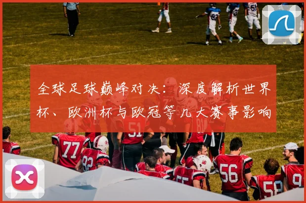 全球足球巅峰对决:深度解析世界杯、欧洲杯与欧冠等几大赛事影响力与商业价值