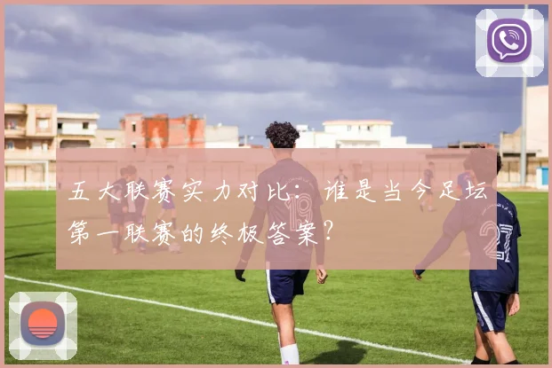五大联赛实力对比:谁是当今足坛第一联赛的终极答案?