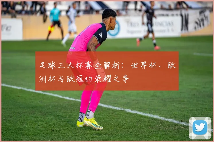 足球三大杯赛全解析：世界杯、欧洲杯与欧冠的荣耀之争