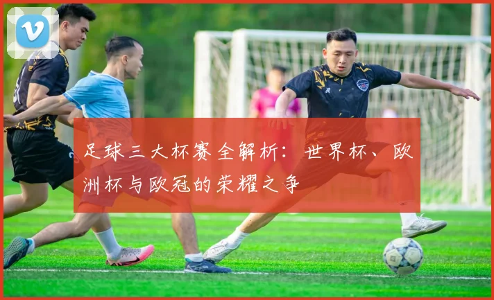 足球三大杯赛全解析：世界杯、欧洲杯与欧冠的荣耀之争