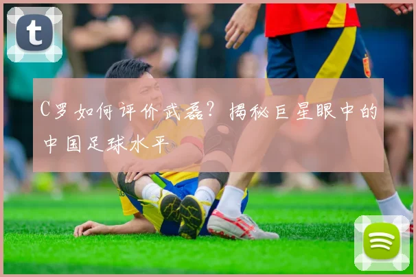C罗如何评价武磊?揭秘巨星眼中的中国足球水平